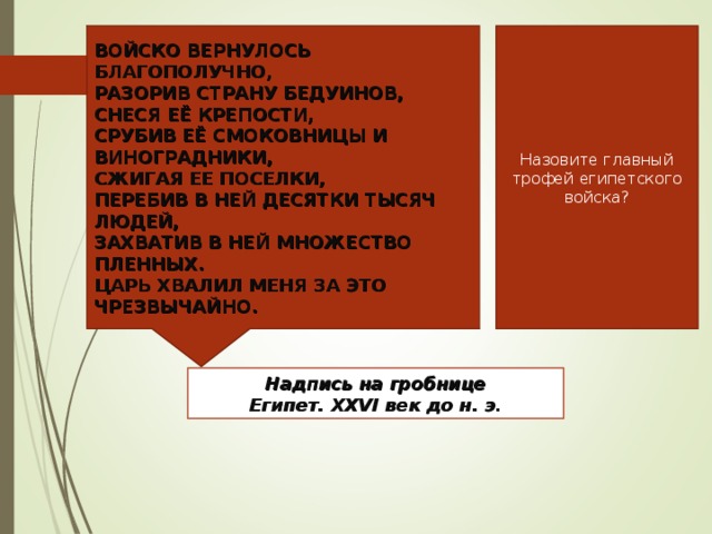 ВОЙСКО ВЕРНУЛОСЬ БЛАГОПОЛУЧНО, РАЗОРИВ СТРАНУ БЕДУИНОВ, СНЕСЯ ЕЁ КРЕПОСТИ, СРУБИВ ЕЁ СМОКОВНИЦЫ И ВИНОГРАДНИКИ, СЖИГАЯ ЕЕ ПОСЕЛКИ, ПЕРЕБИВ В НЕЙ ДЕСЯТКИ ТЫСЯЧ ЛЮДЕЙ, ЗАХВАТИВ В НЕЙ МНОЖЕСТВО ПЛЕННЫХ. ЦАРЬ ХВАЛИЛ МЕНЯ ЗА ЭТО ЧРЕЗВЫЧАЙНО. Назовите главный трофей египетского войска? Надпись на гробнице Египет. ΧΧ VI век до н. э.