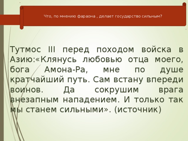 Что, по мнению фараона , делает государство сильным? Тутмос III перед походом войска в Азию:«Клянусь любовью отца моего, бога Амона-Ра, мне по душе кратчайший путь. Сам встану впереди воинов. Да сокрушим врага внезапным нападением. И только так мы станем сильными». (источник)