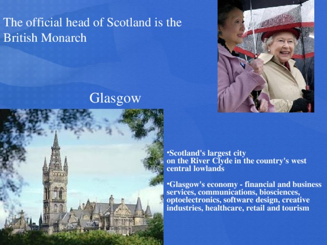 The official head of Scotland is the British Monarch Glasgow Scotland's largest city on the River Clyde in the country's west central lowlands
