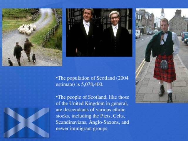 The population of Scotland (2004 estimate) is 5,078,400.  The people of Scotland, like those of the United Kingdom in general, are descendants of various ethnic stocks, including the Picts, Celts, Scandinavians, Anglo-Saxons, and newer immigrant groups.