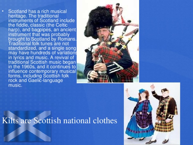 Scotland has a rich musical heritage. The traditional instruments of Scotland include the fiddle, classic (the Celtic harp), and bagpipes, an ancient instrument that was probably brought to Scotland by Romans. Traditional folk tunes are not standardized, and a single song may have hundreds of variations in lyrics and music. A revival of traditional Scottish music began in the 1960s, and it continues to influence contemporary musical forms, including Scottish folk rock and Gaelic-language music.