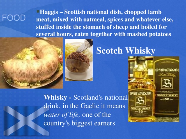 FOOD Haggis – Scottish national dish, chopped lamb meat, mixed with oatmeal, spices and whatever else, stuffed inside the stomach of sheep and boiled for several hours, eaten together with mashed potatoes Scotch Whisky Whisky - Scotland's national drink, in the Gaelic it means water of life, one of the country's biggest earners
