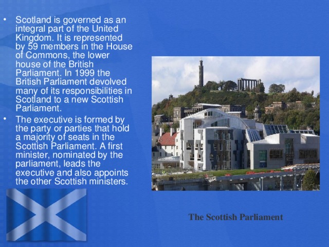 Scotland is governed as an integral part of the United Kingdom. It is represented by 59 members in the House of Commons, the lower house of the British Parliament. In 1999 the British Parliament devolved many of its responsibilities in Scotland to a new Scottish Parliament. The executive is formed by the party or parties that hold a majority of seats in the Scottish Parliament. A first minister, nominated by the parliament, leads the executive and also appoints the other Scottish ministers.
