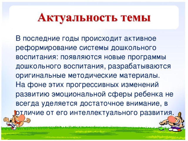 В последние годы происходит активное реформирование системы дошкольного воспитания: появляются новые программы дошкольного воспитания, разрабатываются оригинальные методические материалы.  На фоне этих прогрессивных изменений развитию эмоциональной сферы ребенка не всегда уделяется достаточное внимание, в отличие от его интеллектуального развития .