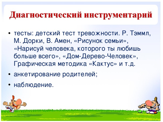 тесты: детский тест тревожности. Р. Тэммл, М. Дорки, В. Амен, «Рисунок семьи», «Нарисуй человека, которого ты любишь больше всего», «Дом-Дерево-Человек», Графическая методика «Кактус» и т.д. анкетирование родителей; наблюдение.