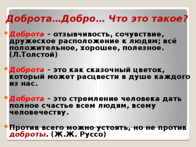 Доброта…Добро… Что это такое? Доброта – отзывчивость, сочувствие, дружеское расположение к людям; всё положительное, хорошее, полезное. (Л.Толстой)  Доброта  – это как сказочный цветок, который может расцвести в душе каждого из нас.  Доброта – это стремление человека дать полное счастье всем людям, всему человечеству.