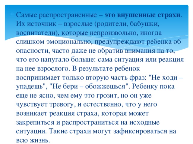 Самые распространенные –  это внушенные страхи . Их источник – взрослые (родители, бабушки, воспитатели), которые непроизвольно, иногда слишком эмоционально, предупреждают ребенка об опасности, часто даже не обратив внимания на то, что его напугало больше: сама ситуация или реакция на нее взрослого. В результате ребенок воспринимает только вторую часть фраз: 