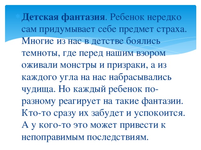 Детская фантазия . Ребенок нередко сам придумывает себе предмет страха. Многие из нас в детстве боялись темноты, где перед нашим взором оживали монстры и призраки, а из каждого угла на нас набрасывались чудища. Но каждый ребенок по-разному реагирует на такие фантазии. Кто-то сразу их забудет и успокоится. А у кого-то это может привести к непоправимым последствиям.