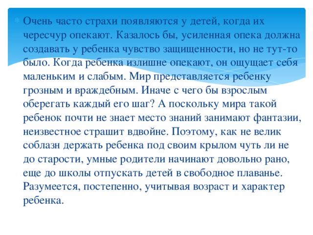 Очень часто страхи появляются у детей, когда их чересчур опекают. Казалось бы, усиленная опека должна создавать у ребенка чувство защищенности, но не тут-то было. Когда ребенка излишне опекают, он ощущает себя маленьким и слабым. Мир представляется ребенку грозным и враждебным. Иначе с чего бы взрослым оберегать каждый его шаг? А поскольку мира такой ребенок почти не знает место знаний занимают фантазии, неизвестное страшит вдвойне. Поэтому, как не велик соблазн держать ребенка под своим крылом чуть ли не до старости, умные родители начинают довольно рано, еще до школы отпускать детей в свободное плаванье. Разумеется, постепенно, учитывая возраст и характер ребенка.