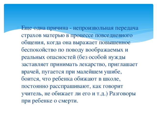 Еще одна причина - непроизвольная передача страхов матерью в процессе повседневного общения, когда она выражает повышенное беспокойство по поводу воображаемых и реальных опасностей (без особой нужды заставляет принимать лекарство, приглашает врачей, пугается при малейшем ушибе, боится, что ребенка обижают в школе, постоянно расспрашивают, как говорит учитель, не обижает ли его и т.д.) Разговоры при ребенке о смерти.