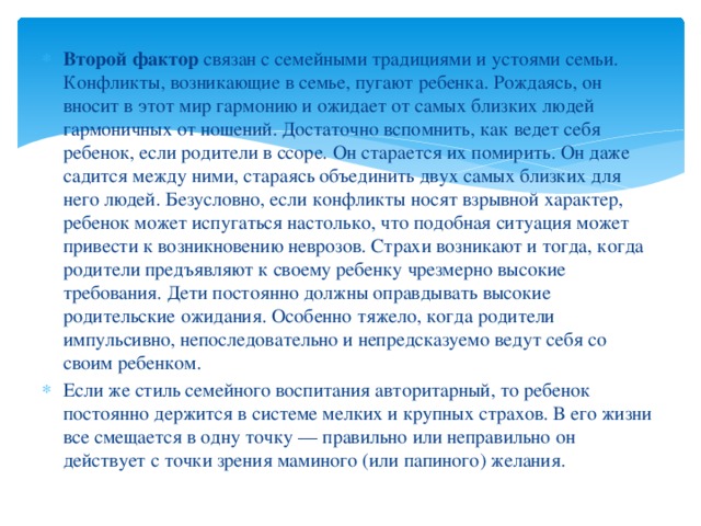 Второй фактор  связан с семейными традициями и устоями семьи. Конфликты, возникающие в семье, пугают ребенка. Рождаясь, он вносит в этот мир гармонию и ожидает от самых близких людей гармоничных от ношений. Достаточно вспомнить, как ведет себя ребенок, если родители в ссоре. Он старается их помирить. Он даже садится между ними, стараясь объединить двух самых близких для него людей. Безусловно, если конфликты носят взрывной характер, ребенок может испугаться настолько, что подобная ситуация может привести к возникновению неврозов. Страхи возникают и тогда, когда родители предъявляют к своему ребенку чрезмерно высокие требования. Дети постоянно должны оправдывать высокие родительские ожидания. Особенно тяжело, когда родители импульсивно, непоследовательно и непредсказуемо ведут себя со своим ребенком. Если же стиль семейного воспитания авторитарный, то ребенок постоянно держится в системе мелких и крупных страхов. В его жизни все смещается в одну точку — правильно или неправильно он действует с точки зрения маминого (или папиного) желания.