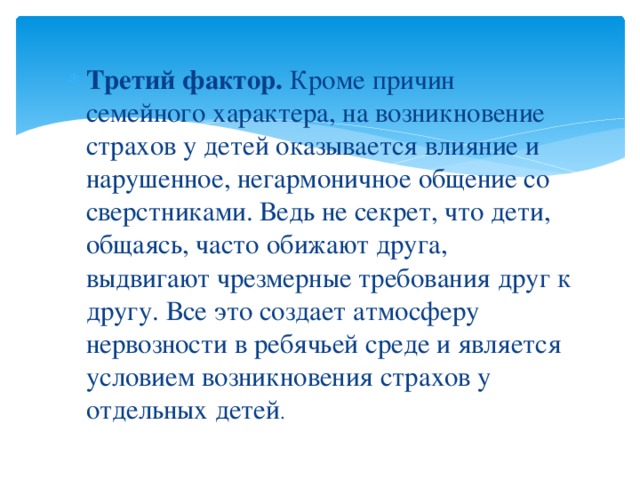 Третий фактор.  Кроме причин семейного характера, на возникновение страхов у детей оказывается влияние и нарушенное, негармоничное общение со сверстниками. Ведь не секрет, что дети, общаясь, часто обижают друга, выдвигают чрезмерные требования друг к другу. Все это создает атмосферу нервозности в ребячьей среде и является условием возникновения страхов у отдельных детей .