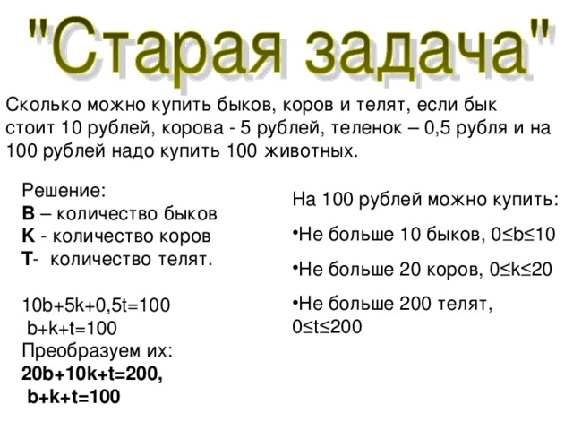 Сколько можно купить быков, коров и телят, если бык стоит 10 рублей, корова - 5 рублей, теленок – 0,5 рубля и на 100 рублей надо купить 100 животных. Решение : B  – количество быков K  - количество коров T -  количество телят. 10b+5k+0,5t=100  b+k+t=100 Преобразуем их: 20b+10k+t=200 ,  b+k+t=100 На 100 рублей можно купить: