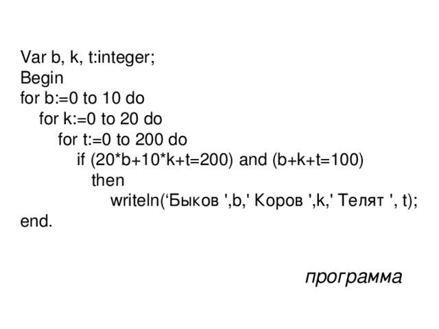 Var b, k, t:integer; Begin for b:=0 to 10 do  for k:=0 to 20 do  for t:=0 to 200 do  if (20*b+10*k+t=200) and (b+k+t=100)  then  writeln(‘Быков ',b,' Коров ',k,' Телят ', t); end. программа
