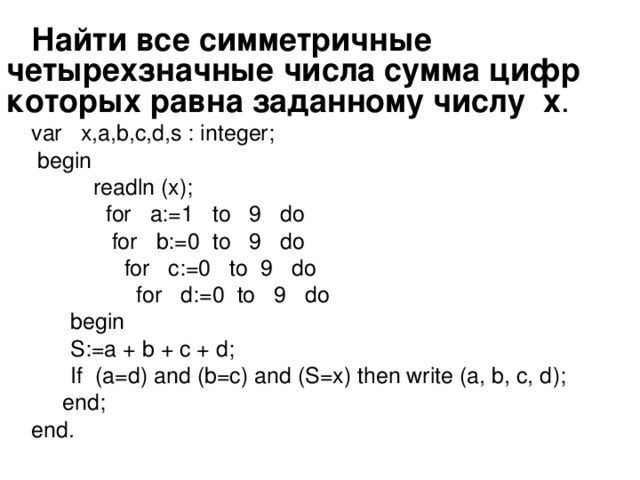 Найти все симметричные четырехзначные числа сумма цифр которых равна заданному числу х . var x,a,b,c,d,s : integer;   begin   readln (x);  for a:=1 to 9 do  for b:=0 to 9 do  for c:=0 to 9 do  for d:=0 to 9 do  begin   S:=a + b + c + d;  If (a=d) and (b=c) and (S=x) then write (a, b, c, d );   end ; end .
