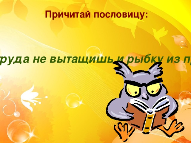 Причитай пословицу: Без труда не вытащишь и рыбку из пруда.