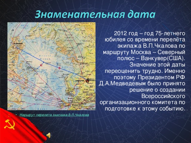 2012 год – год 75-летнего юбилея со времени перелёта экипажа В.П.Чкалова по маршруту Москва – Северный полюс – Ванкувер(США). Значение этой даты переоценить трудно. Именно поэтому Президентом РФ Д.А.Медведевым было принято решение о создании Всероссийского организационного комитета по подготовке к этому событию .