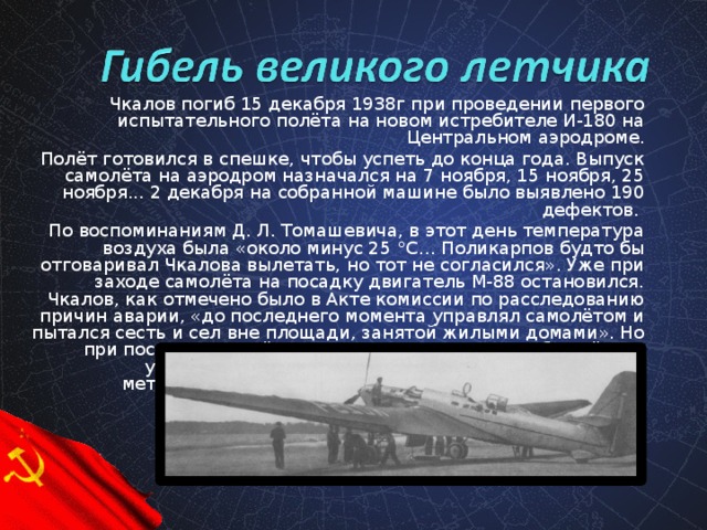 Чкалов погиб 15 декабря 1938г при проведении первого испытательного полёта на новом истребителе И-180 на Центральном аэродроме. Полёт готовился в спешке, чтобы успеть до конца года. Выпуск самолёта на аэродром назначался на 7 ноября, 15 ноября, 25 ноября... 2 декабря на собранной машине было выявлено 190 дефектов. По воспоминаниям Д. Л. Томашевича, в этот день температура воздуха была «около минус 25 °C… Поликарпов будто бы отговаривал Чкалова вылетать, но тот не согласился». Уже при заходе самолёта на посадку двигатель М-88 остановился. Чкалов, как отмечено было в Акте комиссии по расследованию причин аварии, «до последнего момента управлял самолётом и пытался сесть и сел вне площади, занятой жилыми домами». Но при посадке самолёт зацепил за провода и столб, а лётчик ударился головой об оказавшуюся на месте падения металлическую арматуру. Через два часа он скончался в Боткинской больнице от полученной травмы.