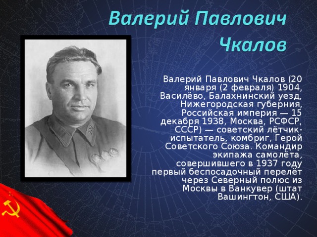 Валерий Павлович Чкалов (20 января (2 февраля) 1904, Василёво, Балахнинский уезд, Нижегородская губерния, Российская империя — 15 декабря 1938, Москва, РСФСР, СССР) — советский лётчик-испытатель, комбриг, Герой Советского Союза. Командир экипажа самолёта, совершившего в 1937 году первый беспосадочный перелёт через Северный полюс из Москвы в Ванкувер (штат Вашингтон, США).