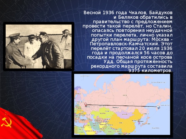 Весной 1936 года Чкалов, Байдуков и Беляков обратились в правительство с предложением провести такой перелёт, но Сталин, опасаясь повторения неудачной попытки перелета, лично указал другой план маршрута: Москва - Петропавловск-Камчатский. Этот перелёт стартовал 20 июля 1936 года и продолжался 56 часов до посадки на песчаной косе острова Удд. Общая протяжённость рекордного маршрута составила 9375 километров.