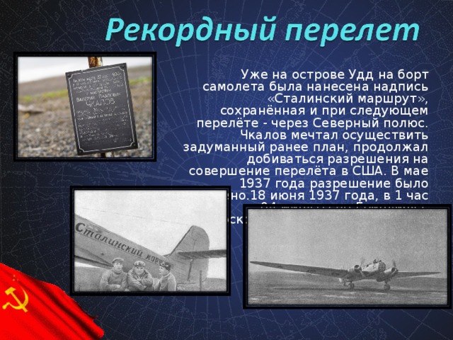 Уже на острове Удд на борт самолета была нанесена надпись «Сталинский маршрут», сохранённая и при следующем перелёте - через Северный полюс. Чкалов мечтал осуществить задуманный ранее план, продолжал добиваться разрешения на совершение перелёта в США. В мае 1937 года разрешение было получено.18 июня 1937 года, в 1 час 04 минуты по Гринвичу с подмосковного аэродрома Щелково взлетел самолет.