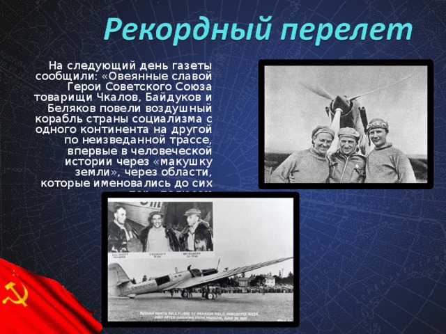 На следующий день газеты сообщили: «Овеянные славой Герои Советского Союза товарищи Чкалов, Байдуков и Беляков повели воздушный корабль страны социализма с одного континента на другой по неизведанной трассе, впервые в человеческой истории через «макушку земли», через области, которые именовались до сих пор «полюсом неприступности».