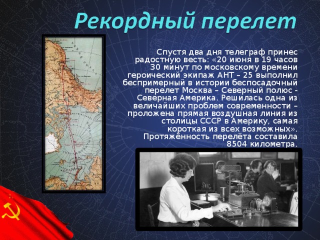 Спустя два дня телеграф принес радостную весть: «20 июня в 19 часов 30 минут по московскому времени героический экипаж АНТ – 25 выполнил беспримерный в истории беспосадочный перелет Москва – Северный полюс - Северная Америка. Решилась одна из величайших проблем современности – проложена прямая воздушная линия из столицы СССР в Америку, самая короткая из всех возможных». Протяжённость перелёта составила 8504 километра.