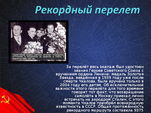 За перелёт весь экипаж был удостоен звания Героев Советского Союза с вручением ордена Ленина: медаль Золотая Звезда, введённая в 1939 году уже после смерти Чкалова, была вручена только в 2004 году его детям. Об исключительной важности этого перелёта для того времени говорит тот факт, что возвращение самолёта в Москву приехал лично встречать на аэродром Сталин. С этого момента Чкалов приобрёл всенародную известность в СССР. Общая протяжённость рекордного маршрута составила 9375 километров.