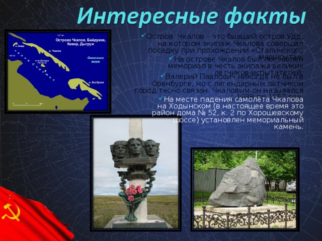 Остров Чкалов – это бывший остров Удд, на котором экипаж Чкалова совершал посадку при прохождении «Сталинского маршрута»;  На острове Чкалов был поставлен мемориал в честь экипажа великих летчиков-испытателей;  Валерий Павлович никогда не был в Оренбурге, но с легендарным лётчиком город тесно связан. Чкаловым он назывался с 1938 по 1957 год.  На месте падения самолёта Чкалова на Ходынском (в настоящее время это район дома № 52, к. 2 по Хорошевскому шоссе) установлен мемориальный камень.