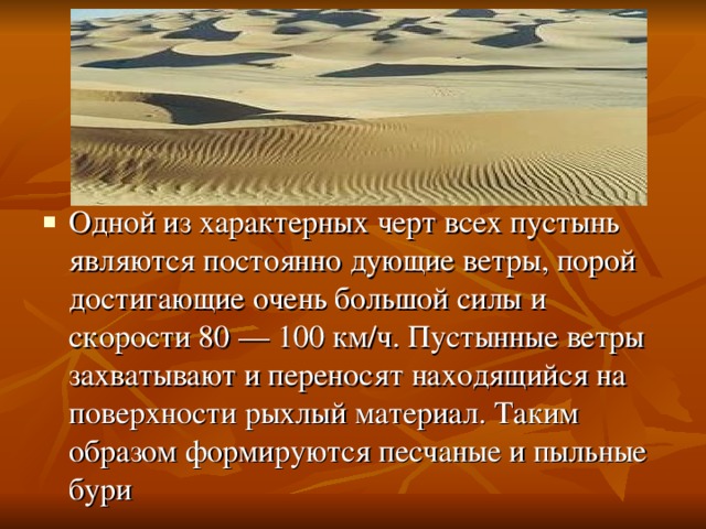 Одной из характерных черт всех пустынь являются постоянно дующие ветры, порой достигающие очень большой силы и скорости 80 — 100 км/ч. Пустынные ветры захватывают и переносят находящийся на поверхности рыхлый материал. Таким образом формируются песчаные и пыльные бури