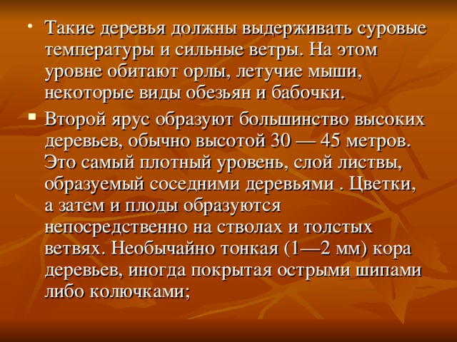 Такие деревья должны выдерживать суровые температуры и сильные ветры. На этом уровне обитают орлы, летучие мыши, некоторые виды обезьян и бабочки. Второй ярус образуют большинство высоких деревьев, обычно высотой 30 — 45 метров. Это самый плотный уровень, слой листвы, образуемый соседними деревьями . Цветки, а затем и плоды образуются непосредственно на стволах и толстых ветвях. Необычайно тонкая (1—2 мм) кора деревьев, иногда покрытая острыми шипами либо колючками;