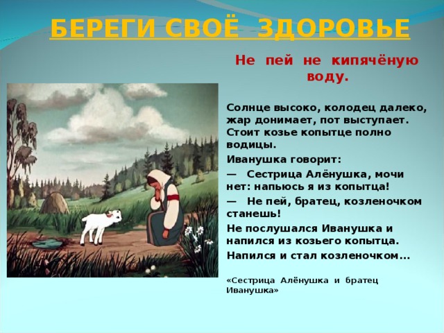 БЕРЕГИ СВОЁ ЗДОРОВЬЕ  Не пей не кипячёную воду.  Солнце высоко, колодец далеко, жар донимает, пот выступает. Стоит козье копытце полно водицы. Иванушка говорит: —  Сестрица Алёнушка, мочи нет: напьюсь я из копытца! —  Не пей, братец, козленочком станешь! Не послушался Иванушка и напился из козьего копытца. Напился и стал козленочком...  «Сестрица Алёнушка и братец Иванушка»