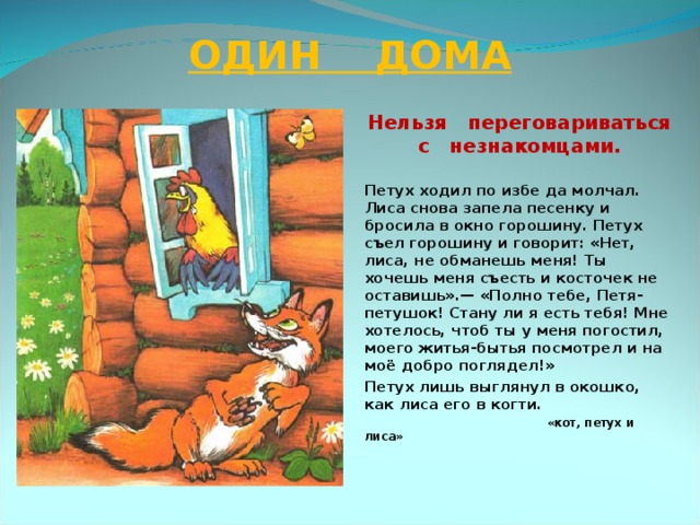 ОДИН ДОМА Нельзя переговариваться с незнакомцами.  Петух ходил по избе да молчал. Лиса снова запела песенку и бросила в окно горошину. Петух съел горошину и говорит: «Нет, лиса, не обманешь меня! Ты хочешь меня съесть и косточек не оставишь».— «Полно тебе, Петя-петушок! Стану ли я есть тебя! Мне хотелось, чтоб ты у меня погостил, моего житья-бытья посмотрел и на моё добро поглядел!» Петух лишь выглянул в окошко, как лиса его в когти.  «кот, петух и лиса»