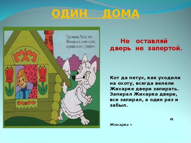 ОДИН ДОМА  Не оставляй дверь не запертой.    Кот да петух, как уходили на охоту, всегда велели Жихарке двери запирать. Запирал Жихарка двери, все запирал, а один раз и забыл.   « Жихарка »