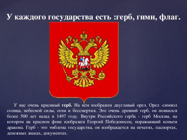 У каждого государства есть :герб, гимн, флаг. У нас очень красивый герб. На нем изображен двуглавый орел. Орел -символ солнца, небесной силы, огня и бессмертия. Это очень древний герб, он появился более 500 лет назад в 1497 году. Внутри Российского герба - герб Москвы, на котором на красном фоне изображен Георгий Победоносец, пора­жающий копьем дракона. Герб - это эмблема государства, он изображается на печатях, паспортах, денежных знаках, документах.