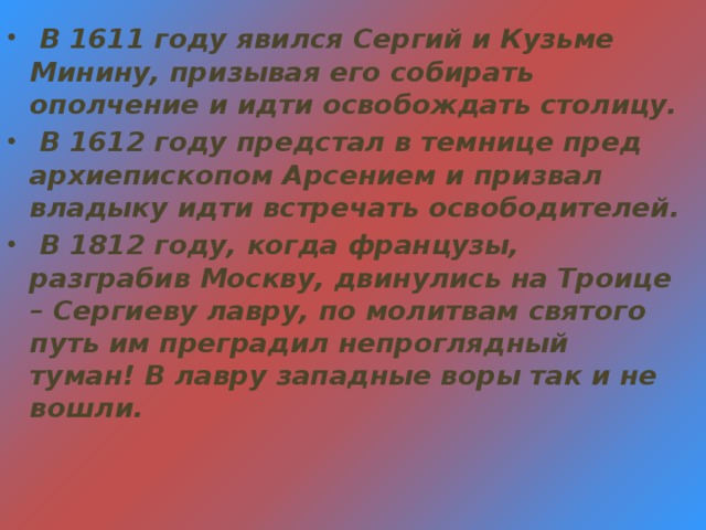 В 1611 году явился Сергий и Кузьме Минину, призывая его собирать ополчение и идти освобождать столицу.  В 1612 году предстал в темнице пред архиепископом Арсением и призвал владыку идти встречать освободителей.  В 1812 году, когда французы, разграбив Москву, двинулись на Троице – Сергиеву лавру, по молитвам святого путь им преградил непроглядный туман! В лавру западные воры так и не вошли.