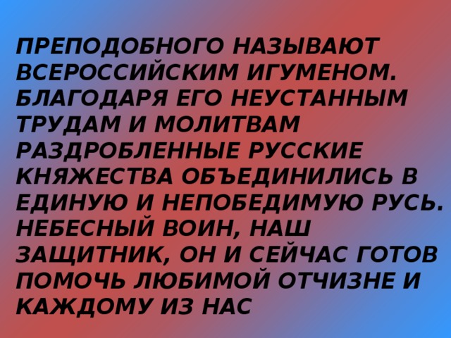   ПРЕПОДОБНОГО НАЗЫВАЮТ ВСЕРОССИЙСКИМ ИГУМЕНОМ. БЛАГОДАРЯ ЕГО НЕУСТАННЫМ ТРУДАМ И МОЛИТВАМ РАЗДРОБЛЕННЫЕ РУССКИЕ КНЯЖЕСТВА ОБЪЕДИНИЛИСЬ В ЕДИНУЮ И НЕПОБЕДИМУЮ РУСЬ. НЕБЕСНЫЙ ВОИН, НАШ ЗАЩИТНИК, ОН И СЕЙЧАС ГОТОВ ПОМОЧЬ ЛЮБИМОЙ ОТЧИЗНЕ И КАЖДОМУ ИЗ НАС