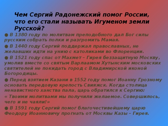 Чем Сергий Радонежский помог России, что его стали называть Игуменом земли Русской?      ● В 1380 году по молитвам преподобного дал Бог силы русским собрать полки и разгромить Мамая. ● В 1440 году Сергий поддержал православных, не желавших идти на унию с католиками во Флоренции. ● В 1521 году спас от Махмет – Гирея беззащитную Москву, умолив вместе со святым Варлаамом Хутынским московских святителей не покидать город с Владимирской иконой Богородицы. ● Перед взятием Казани в 1552 году помог Иоанну Грозному основать передовую крепость Свияжск. Когда столица ненавистного ханства пала, царь обратился к Сергию: « Твоими молитвами мы получили желаемое. Совершилось, чего и не чаяли!» ● В 1591 году Сергий помог благочестивейшему царю Феодору Иоанновичу прогнать от Москвы Казы – Гирея.