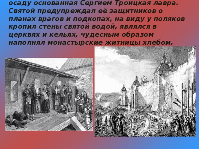 Среди бедствий Смутного времени в 1608 году нерушимой стеной 16 месяцев держала осаду основанная Сергием Троицкая лавра. Святой предупреждал её защитников о планах врагов и подкопах, на виду у поляков кропил стены святой водой, являлся в церквях и кельях, чудесным образом наполнял монастырские житницы хлебом.