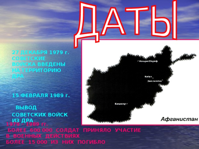 27 ДЕКАБРЯ 1979 г.  СОВЕТСКИЕ  ВОЙСКА ВВЕДЕНЫ  НА ТЕРРИТОРИЮ  ДРА    15 ФЕВРАЛЯ 1989 г.   ВЫВОД  СОВЕТСКИХ ВОЙСК  ИЗ ДРА     1979 – 1989 гг.  БОЛЕЕ 600 000 СОЛДАТ ПРИНЯЛО УЧАСТИЕ В ВОЕННЫХ ДЕЙСТВИЯХ БОЛЕЕ 15 000 ИЗ НИХ ПОГИБЛО