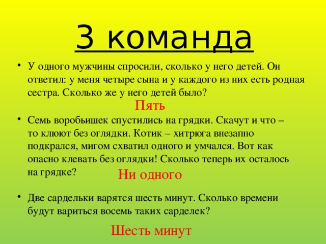 3 команда У одного мужчины спросили, сколько у него детей. Он ответил: у меня четыре сына и у каждого из них есть родная сестра. Сколько же у него детей было? Пять  Семь воробьишек спустились на грядки. Скачут и что – то клюют без оглядки. Котик – хитрюга внезапно подкрался, мигом схватил одного и умчался. Вот как опасно клевать без оглядки! Сколько теперь их осталось на грядке? Ни одного Две сардельки варятся шесть минут. Сколько времени будут вариться восемь таких сарделек? Шесть минут