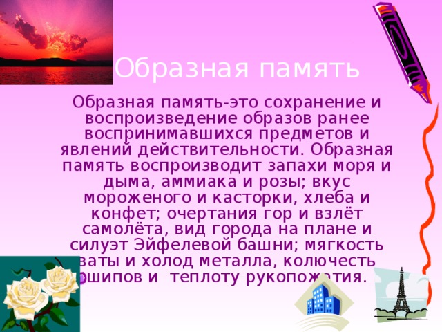 Образная память-это сохранение и воспроизведение образов ранее воспринимавшихся предметов и явлений действительности. Образная память воспроизводит запахи моря и дыма, аммиака и розы; вкус мороженого и касторки, хлеба и конфет; очертания гор и взлёт самолёта, вид города на плане и силуэт Эйфелевой башни; мягкость ваты и холод металла, колючесть шипов и теплоту рукопожатия.