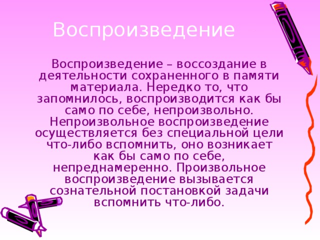 Воспроизведение – воссоздание в деятельности сохраненного в памяти материала. Нередко то, что запомнилось, воспроизводится как бы само по себе, непроизвольно. Непроизвольное воспроизведение осуществляется без специальной цели что-либо вспомнить, оно возникает как бы само по себе, непреднамеренно. Произвольное воспроизведение вызывается сознательной постановкой задачи вспомнить что-либо.