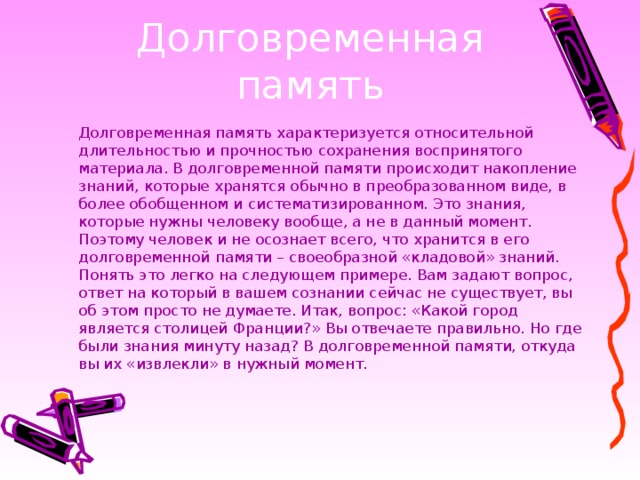 Долговременная память характеризуется относительной длительностью и прочностью сохранения воспринятого материала. В долговременной памяти происходит накопление знаний, которые хранятся обычно в преобразованном виде, в более обобщенном и систематизированном. Это знания, которые нужны человеку вообще, а не в данный момент. Поэтому человек и не осознает всего, что хранится в его долговременной памяти – своеобразной «кладовой» знаний. Понять это легко на следующем примере. Вам задают вопрос, ответ на который в вашем сознании сейчас не существует, вы об этом просто не думаете. Итак, вопрос: «Какой город является столицей Франции?»  Вы отвечаете правильно. Но где были знания минуту назад? В долговременной памяти, откуда вы их «извлекли» в нужный момент.