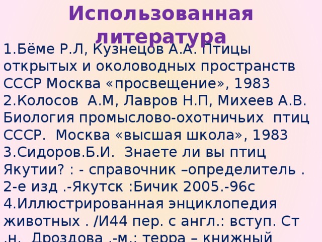 Использованная литература 1.Бёме Р.Л, Кузнецов А.А. Птицы открытых и околоводных пространств СССР Москва «просвещение», 1983 2.Колосов А.М, Лавров Н.П, Михеев А.В. Биология промыслово-охотничьих птиц СССР. Москва «высшая школа», 1983 3.Сидоров.Б.И. Знаете ли вы птиц Якутии? : - справочник –определитель .2-е изд .-Якутск :Бичик 2005.-96с 4.Иллюстрированная энциклопедия животных . /И44 пер. с англ.: вступ. Ст .н. Дроздова .-м.: терра – книжный клуб,1999.-616с.:ил isbn 5-300-02653-0