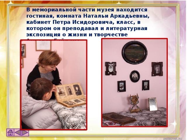 В мемориальной части музея находится гостиная, комната Натальи Аркадьевны, кабинет Петра Исидоровича, класс, в котором он преподавал и литературная экспозиция о жизни и творчестве Аркадия Гайдара.