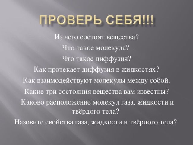 Из чего состоят вещества? Что такое молекула? Что такое диффузия? Как протекает диффузия в жидкостях? Как взаимодействуют молекулы между собой. Какие три состояния вещества вам известны?  Каково расположение молекул газа, жидкости и твёрдого тела? Назовите свойства газа, жидкости и твёрдого тела?