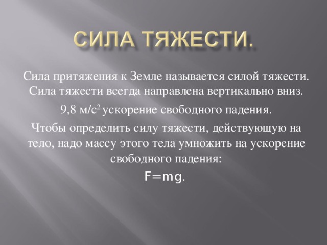 Сила притяжения к Земле называется силой тяжести. Сила тяжести всегда направлена вертикально вниз. 9,8 м/с 2 ускорение свободного падения. Чтобы определить силу тяжести, действующую на тело, надо массу этого тела умножить на ускорение свободного падения: F=mg .