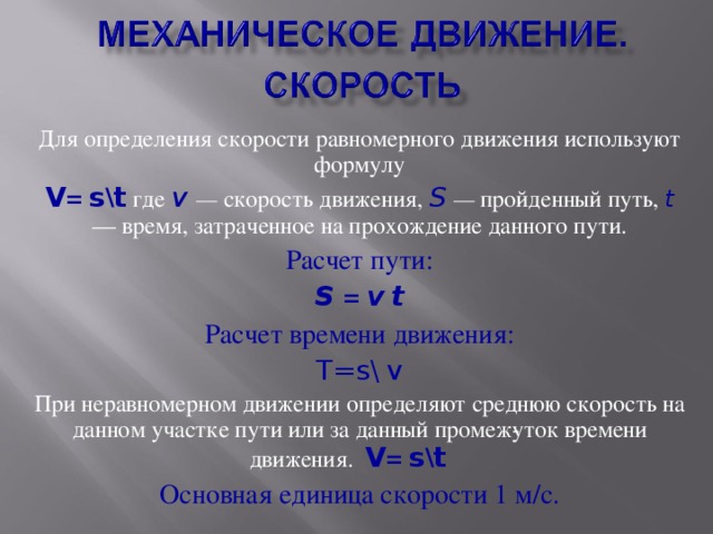 Для определения скорости равномерного движения используют формулу V = s \ t  где v — скорость движения, S  — пройденный путь, t  — время, затраченное на прохождение данного пути. Расчет пути: S = v  t Расчет времени движения: T=s\  v При неравномерном движении определяют среднюю скорость на данном участке пути или за данный промеж­уток времени движения. V = s \ t  Основная единица скорости 1 м/с.