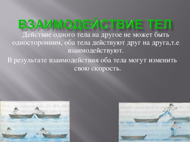 Действие одного тела на другое не может быть односторонним, оба тела действуют друг на друга,т.е взаимодействуют. В результате взаимодействия оба тела могут изменить свою скорость.